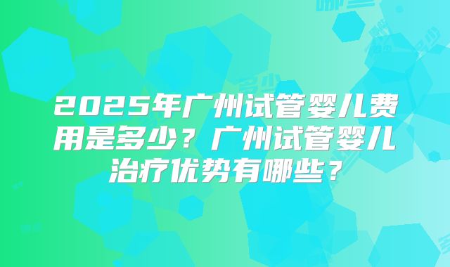 2025年广州试管婴儿费用是多少？广州试管婴儿治疗优势有哪些？
