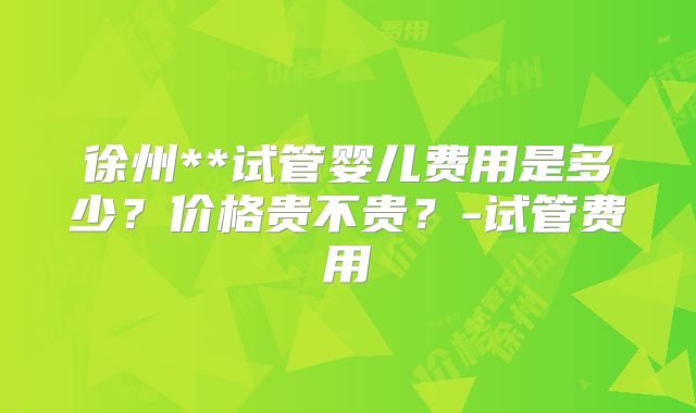 徐州**试管婴儿费用是多少？价格贵不贵？-试管费用