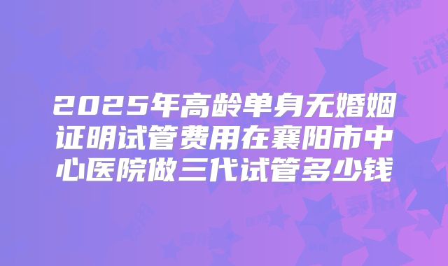 2025年高龄单身无婚姻证明试管费用在襄阳市中心医院做三代试管多少钱