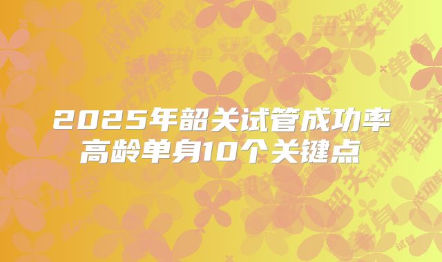 2025年韶关试管成功率高龄单身10个关键点