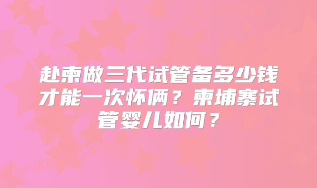 赴柬做三代试管备多少钱才能一次怀俩？柬埔寨试管婴儿如何？