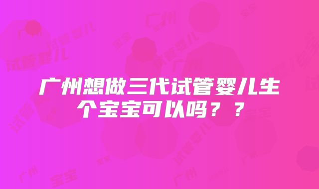 广州想做三代试管婴儿生个宝宝可以吗？？
