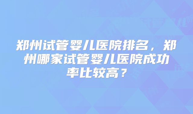 郑州试管婴儿医院排名，郑州哪家试管婴儿医院成功率比较高？