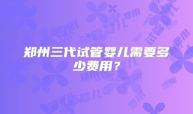 郑州三代试管婴儿需要多少费用？