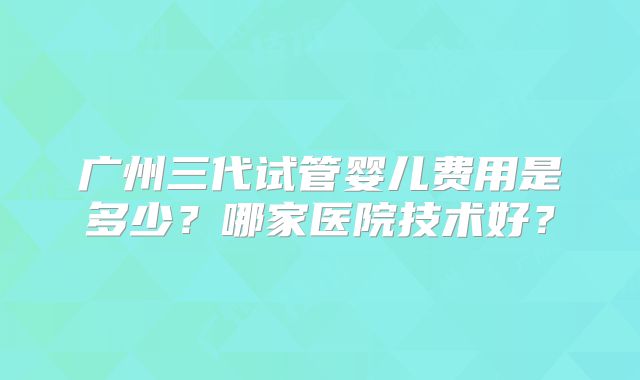 广州三代试管婴儿费用是多少？哪家医院技术好？