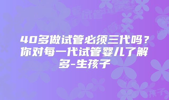 40多做试管必须三代吗？你对每一代试管婴儿了解多-生孩子