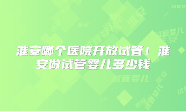 淮安哪个医院开放试管！淮安做试管婴儿多少钱