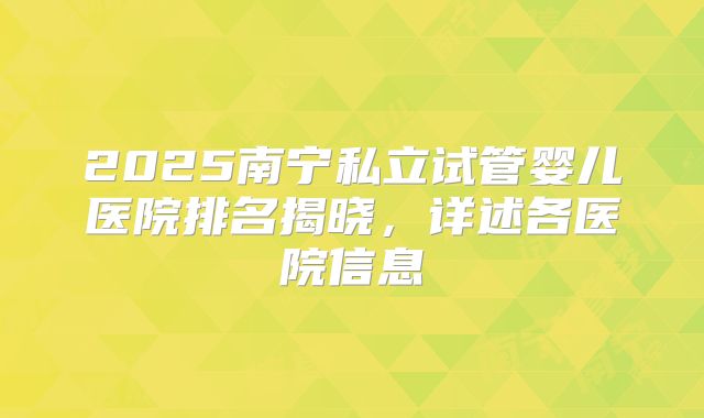 2025南宁私立试管婴儿医院排名揭晓，详述各医院信息