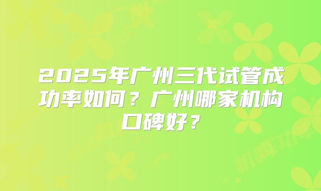 2025年广州三代试管成功率如何?广州哪家机构口碑好?
