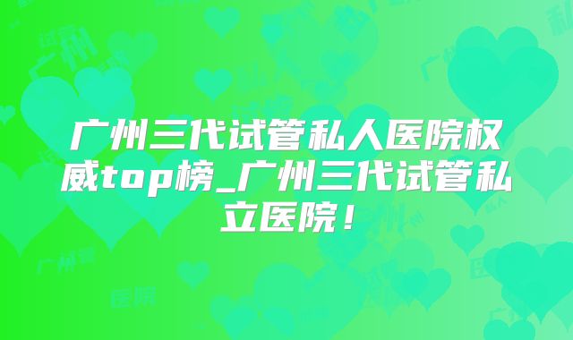 广州三代试管私人医院权威top榜_广州三代试管私立医院！