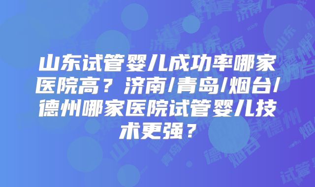 山东试管婴儿成功率哪家医院高？济南/青岛/烟台/德州哪家医院试管婴儿技术更强？