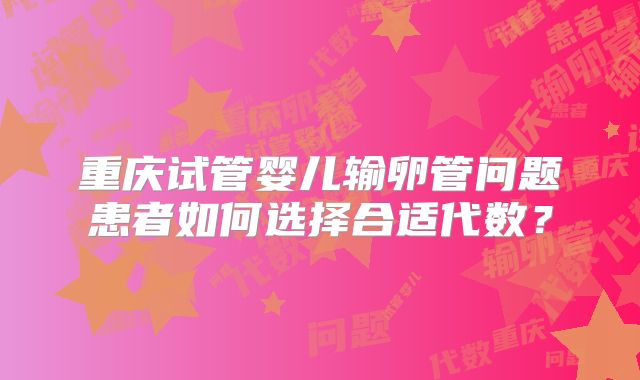 重庆试管婴儿输卵管问题患者如何选择合适代数?
