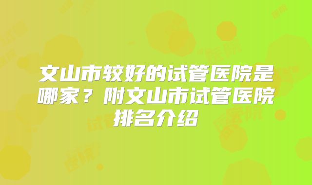 文山市较好的试管医院是哪家？附文山市试管医院排名介绍