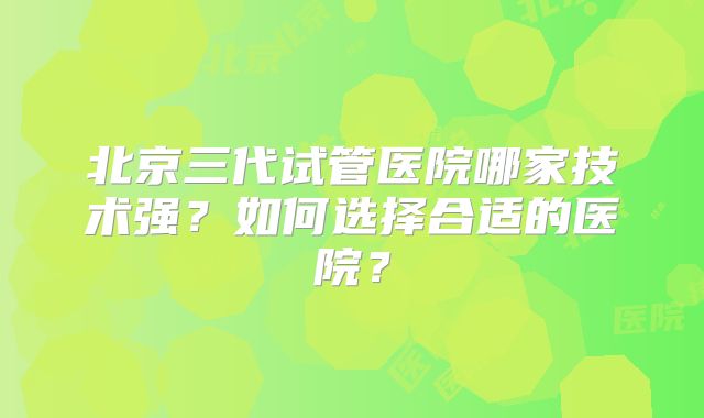 北京三代试管医院哪家技术强?如何选择合适的医院?
