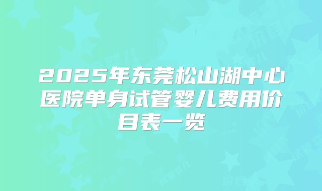 2025年东莞松山湖中心医院单身试管婴儿费用价目表一览