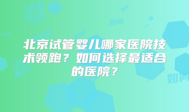 北京试管婴儿哪家医院技术领跑?如何选择最适合的医院?