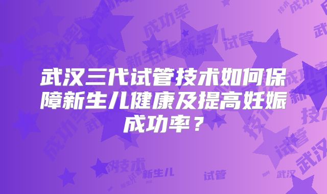 武汉三代试管技术如何保障新生儿健康及提高妊娠成功率？