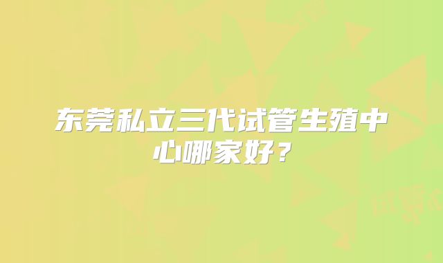 东莞私立三代试管生殖中心哪家好?