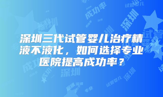深圳三代试管婴儿治疗精液不液化，如何选择专业医院提高成功率？