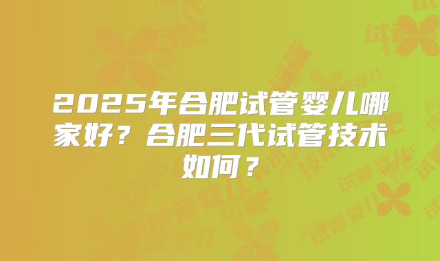 2025年合肥试管婴儿哪家好?合肥三代试管技术如何?