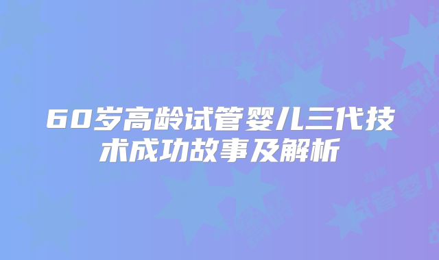 60岁高龄试管婴儿三代技术成功故事及解析