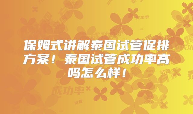 保姆式讲解泰国试管促排方案！泰国试管成功率高吗怎么样！