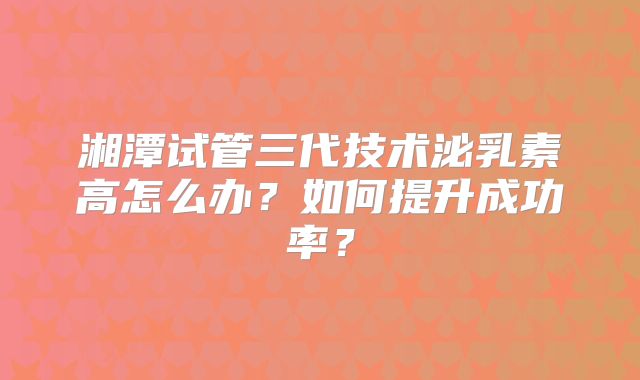 湘潭试管三代技术泌乳素高怎么办？如何提升成功率？