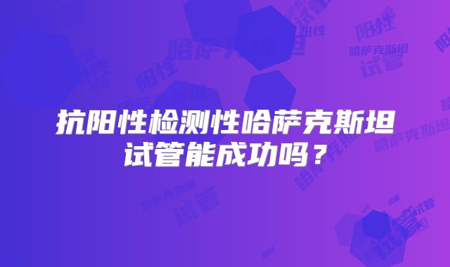 抗阳性检测性哈萨克斯坦试管能成功吗？
