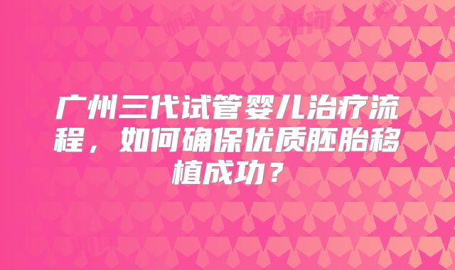 广州三代试管婴儿治疗流程，如何确保优质胚胎移植成功？