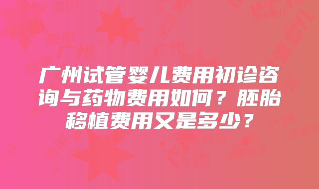 广州试管婴儿费用初诊咨询与药物费用如何?胚胎移植费用又是多少?