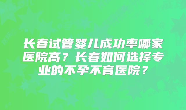 长春试管婴儿成功率哪家医院高?长春如何选择专业的不孕不育医院?