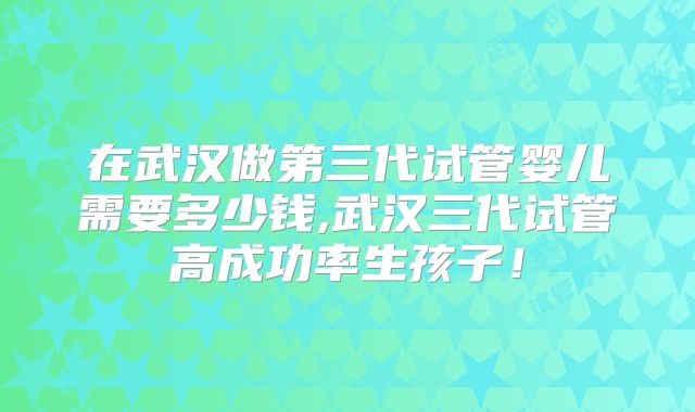 在武汉做第三代试管婴儿需要多少钱,武汉三代试管高成功率生孩子！