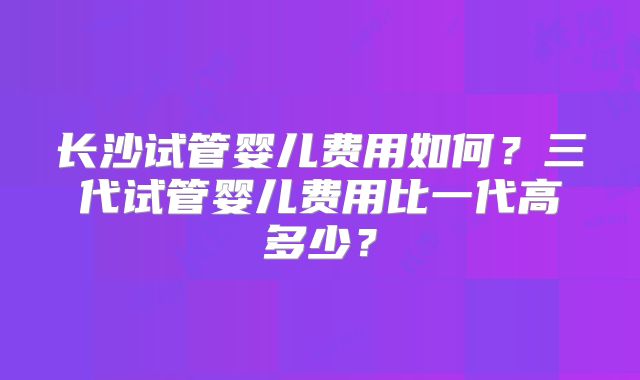 长沙试管婴儿费用如何？三代试管婴儿费用比一代高多少？