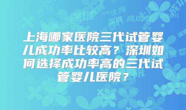 上海哪家医院三代试管婴儿成功率比较高？深圳如何选择成功率高的三代试管婴儿医院？