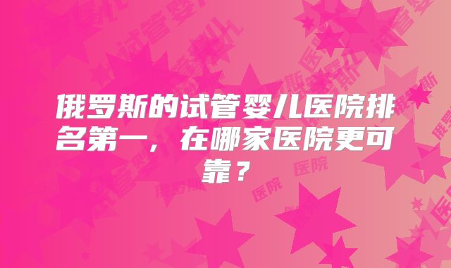 俄罗斯的试管婴儿医院排名第一, 在哪家医院更可靠？
