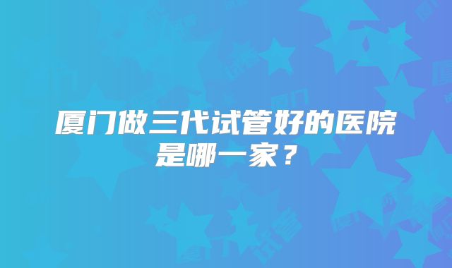 厦门做三代试管好的医院是哪一家？