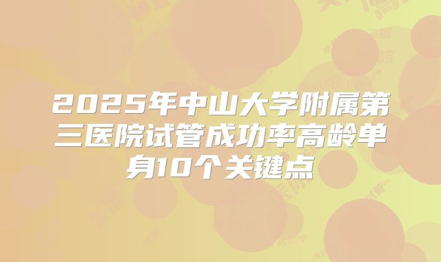 2025年中山大学附属第三医院试管成功率高龄单身10个关键点