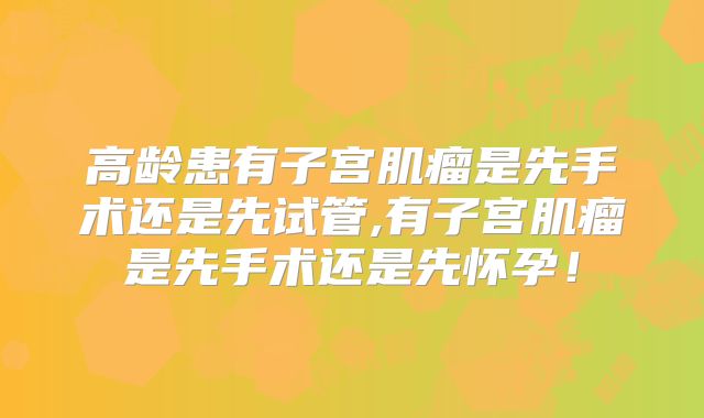高龄患有子宫肌瘤是先手术还是先试管,有子宫肌瘤是先手术还是先怀孕！