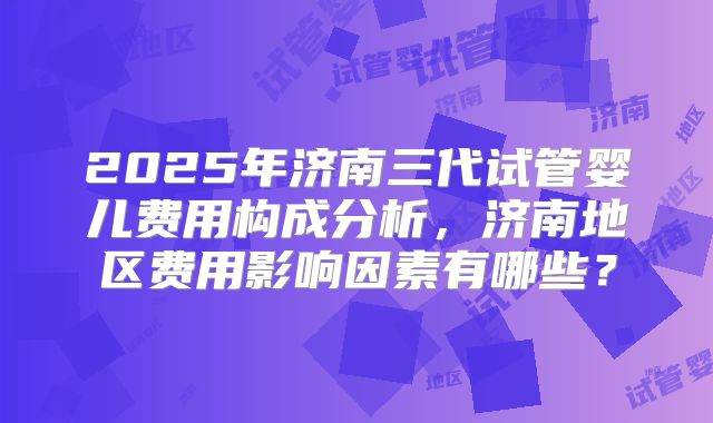 2025年济南三代试管婴儿费用构成分析，济南地区费用影响因素有哪些？