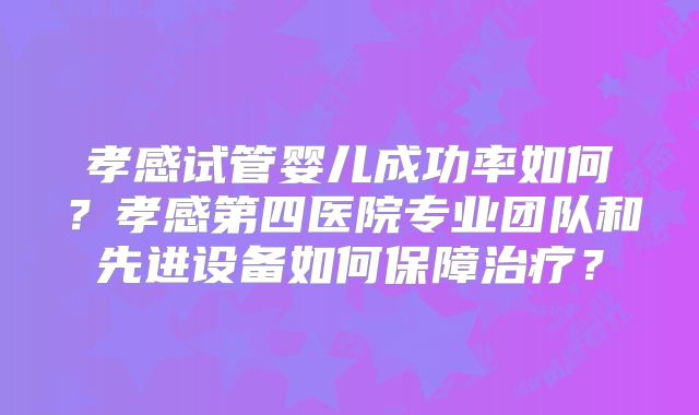 孝感试管婴儿成功率如何？孝感第四医院专业团队和先进设备如何保障治疗？