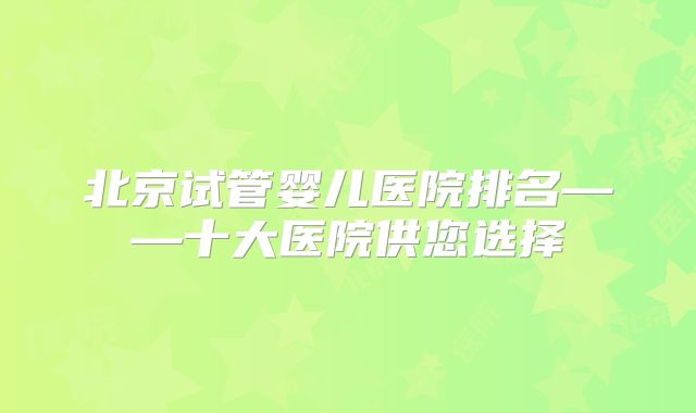 北京试管婴儿医院排名——十大医院供您选择