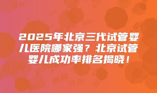2025年北京三代试管婴儿医院哪家强？北京试管婴儿成功率排名揭晓！