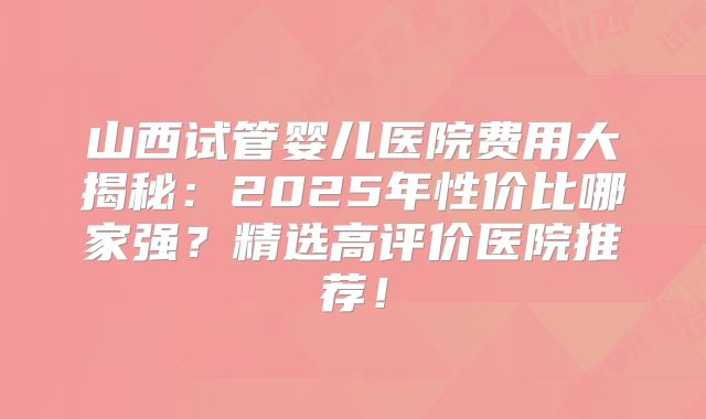山西试管婴儿医院费用大揭秘：2025年性价比哪家强？精选高评价医院推荐！