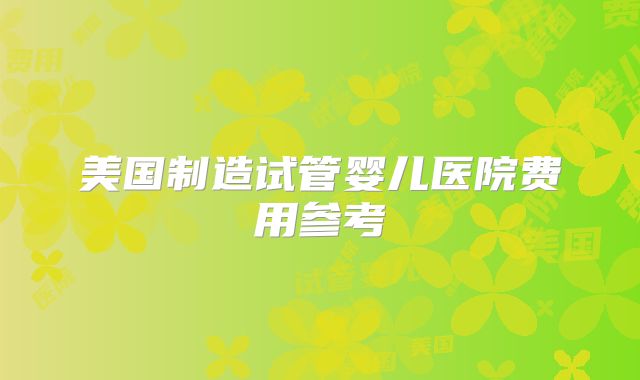 美国制造试管婴儿医院费用参考