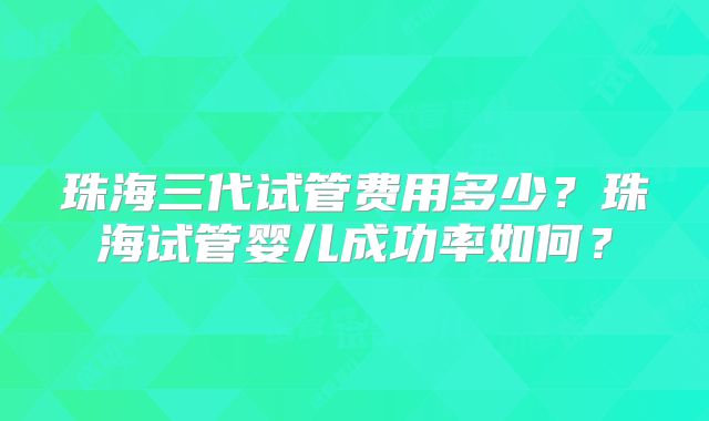 珠海三代试管费用多少？珠海试管婴儿成功率如何？