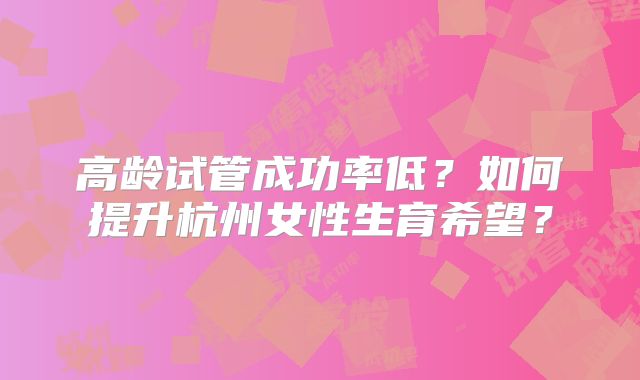 高龄试管成功率低？如何提升杭州女性生育希望？