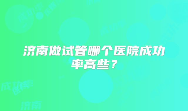 济南做试管哪个医院成功率高些？