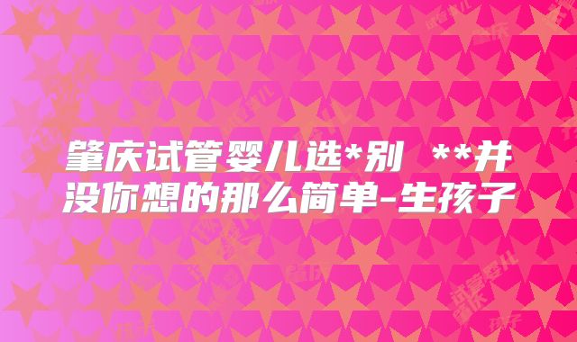 肇庆试管婴儿选*别 **并没你想的那么简单-生孩子