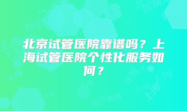 北京试管医院靠谱吗？上海试管医院个性化服务如何？