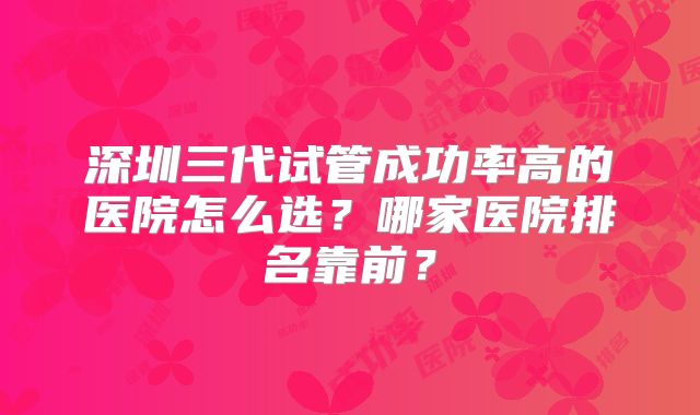 深圳三代试管成功率高的医院怎么选？哪家医院排名靠前？